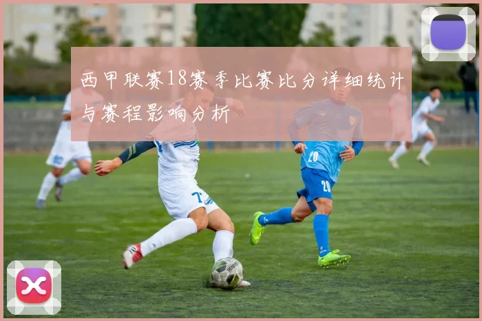西甲联赛18赛季比赛比分详细统计与赛程影响分析